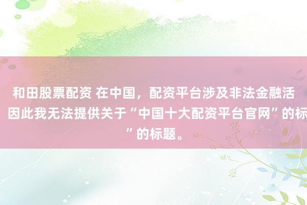 和田股票配资 在中国，配资平台涉及非法金融活动，因此我无法提供关于“中国十大配资平台官网”的标题。