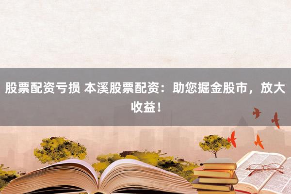 股票配资亏损 本溪股票配资：助您掘金股市，放大收益！