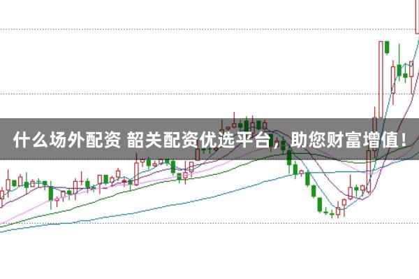 什么场外配资 韶关配资优选平台，助您财富增值！
