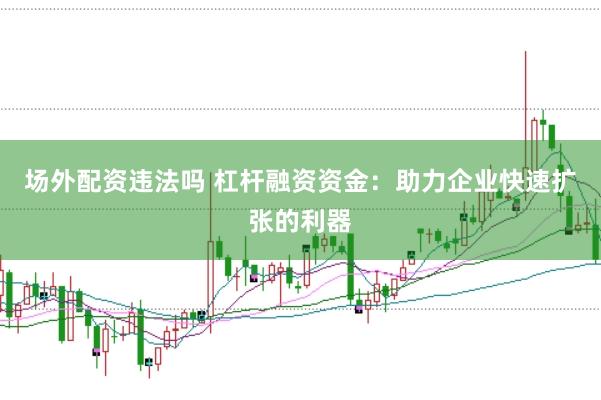 场外配资违法吗 杠杆融资资金：助力企业快速扩张的利器