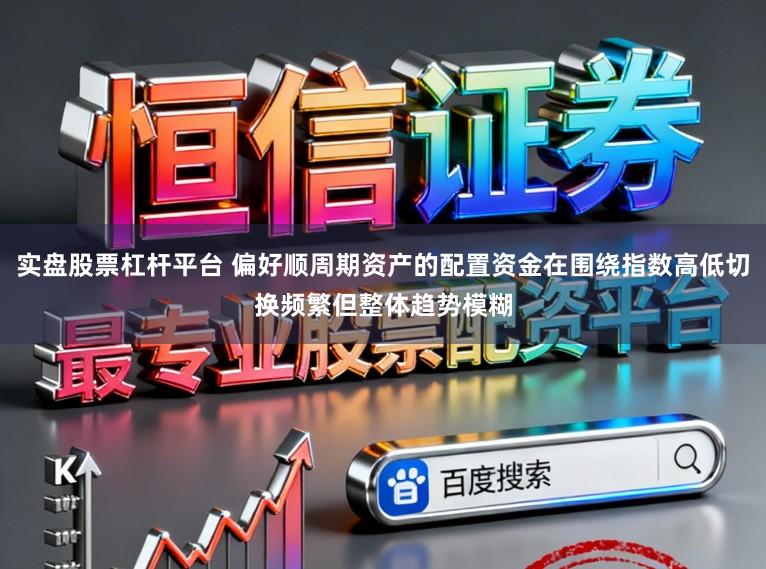 实盘股票杠杆平台 偏好顺周期资产的配置资金在围绕指数高低切换频繁但整体趋势模糊
