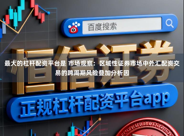 最大的杠杆配资平台是 市场观察：区域性证券市场中外汇配资交易的跨周期风险叠加分析因