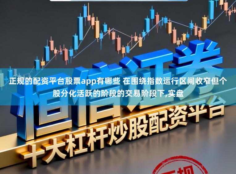 正规的配资平台股票app有哪些 在围绕指数运行区间收窄但个股分化活跃的阶段的交易阶段下,实盘