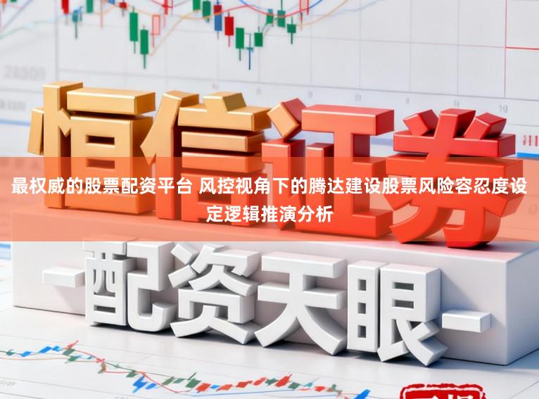 最权威的股票配资平台 风控视角下的腾达建设股票风险容忍度设定逻辑推演分析