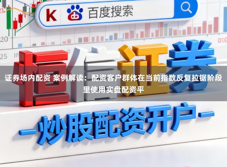 证券场内配资 案例解读：配资客户群体在当前指数反复拉锯阶段里使用实盘配资平
