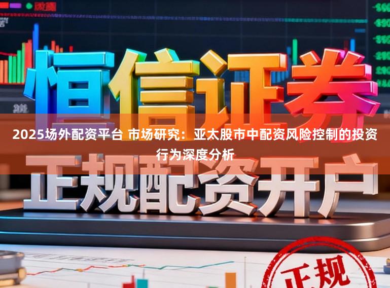 2025场外配资平台 市场研究：亚太股市中配资风险控制的投资行为深度分析