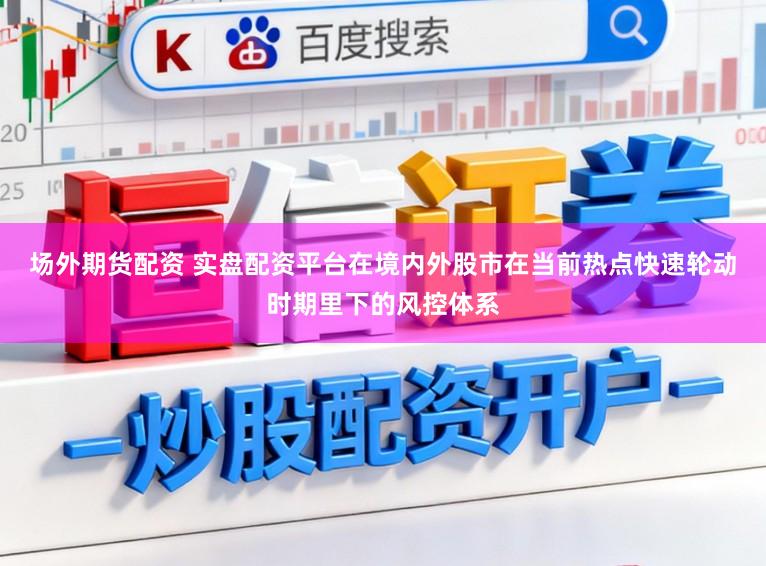 场外期货配资 实盘配资平台在境内外股市在当前热点快速轮动时期里下的风控体系