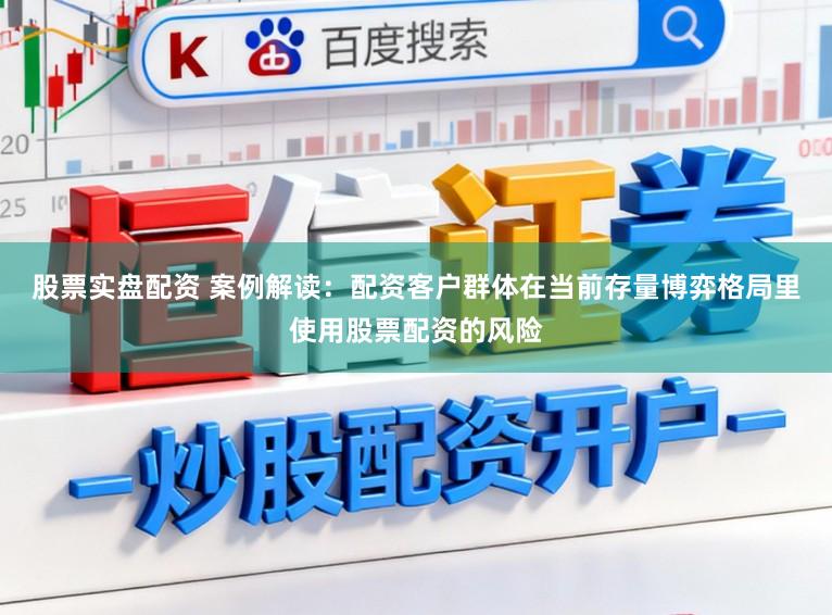 股票实盘配资 案例解读：配资客户群体在当前存量博弈格局里使用股票配资的风险
